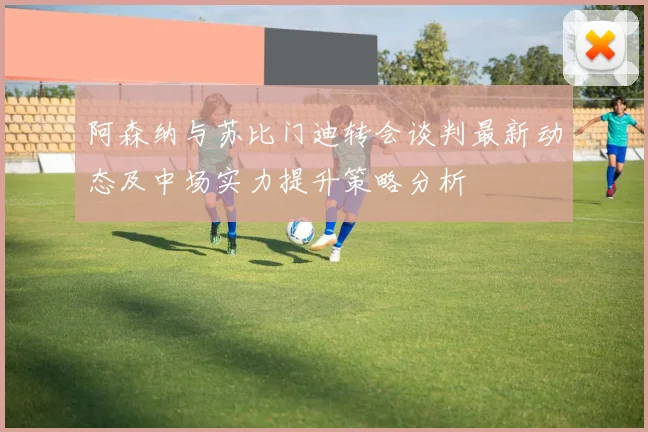 阿森纳与苏比门迪转会谈判最新动态及中场实力提升策略分析
