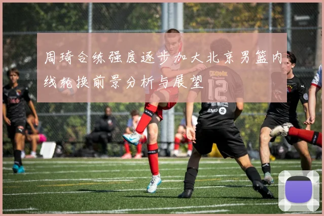 周琦合练强度逐步加大北京男篮内线轮换前景分析与展望