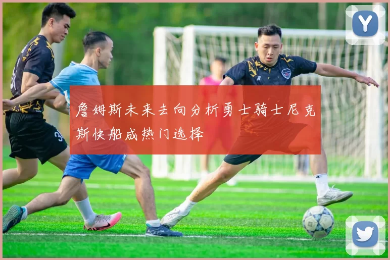 詹姆斯未来去向分析勇士骑士尼克斯快船成热门选择
