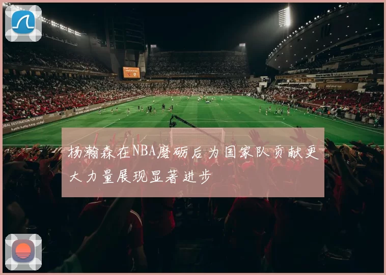 杨瀚森在NBA磨砺后为国家队贡献更大力量展现显著进步