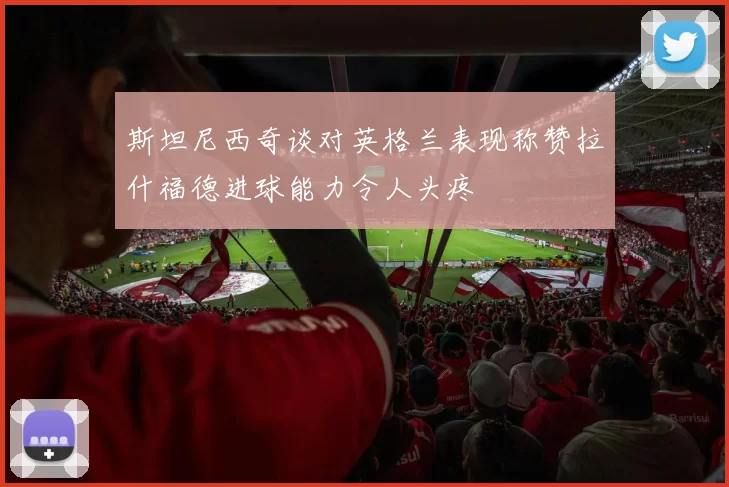 斯坦尼西奇谈对英格兰表现称赞拉什福德进球能力令人头疼