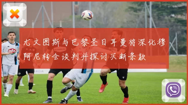 尤文图斯与巴黎圣日耳曼将深化穆阿尼转会谈判并探讨买断条款