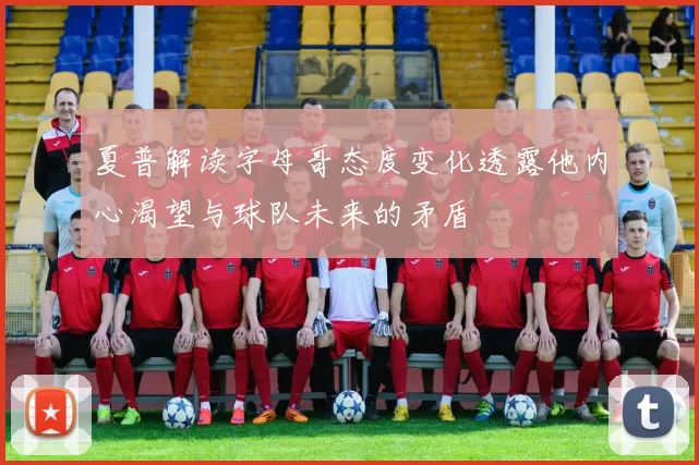 夏普解读字母哥态度变化透露他内心渴望与球队未来的矛盾