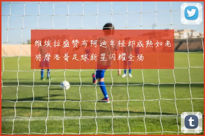 维埃拉盛赞布阿迪年轻却成熟如老将摩洛哥足球新星闪耀全场