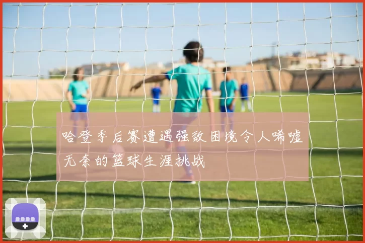 哈登季后赛遭遇强敌困境令人唏嘘无奈的篮球生涯挑战