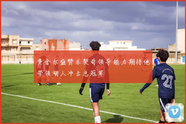 费舍尔盛赞东契奇领导能力期待他带领湖人冲击总冠军