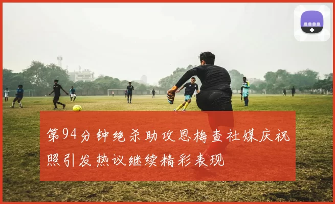 第94分钟绝杀助攻恩梅查社媒庆祝照引发热议继续精彩表现