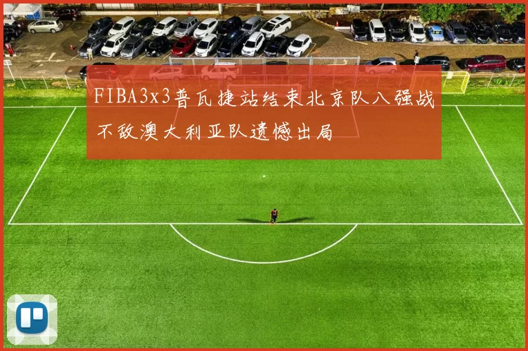 FIBA3x3普瓦捷站结束北京队八强战不敌澳大利亚队遗憾出局