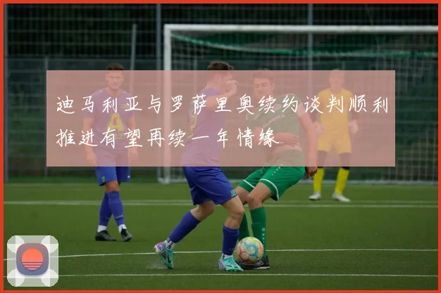 迪马利亚与罗萨里奥续约谈判顺利推进有望再续一年情缘