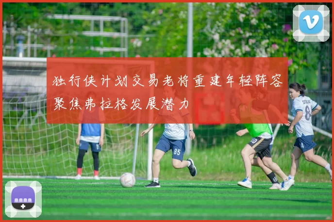 独行侠计划交易老将重建年轻阵容聚焦弗拉格发展潜力