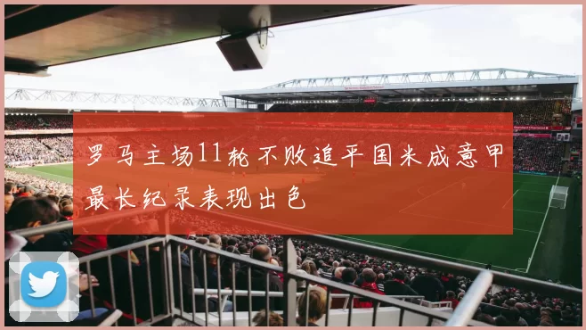 罗马主场11轮不败追平国米成意甲最长纪录表现出色