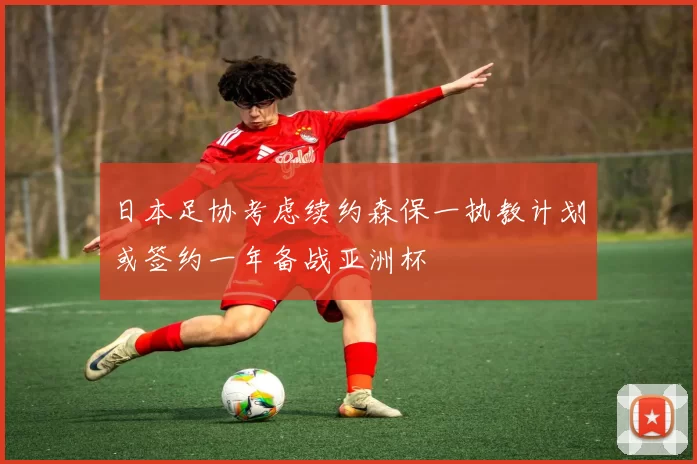日本足协考虑续约森保一执教计划或签约一年备战亚洲杯