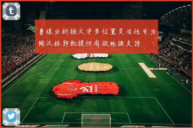 鲁媒分析杨文学多位置灵活性可为陶汉林郭凯提供有效轮换支持
