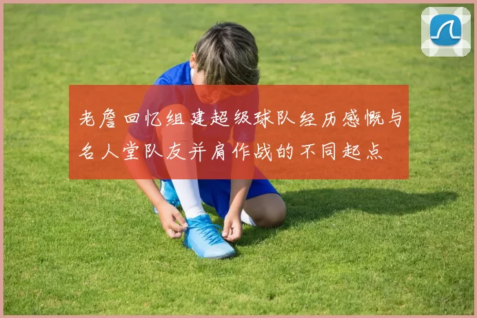 老詹回忆组建超级球队经历感慨与名人堂队友并肩作战的不同起点