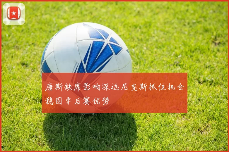 唐斯缺席影响深远尼克斯抓住机会稳固季后赛优势
