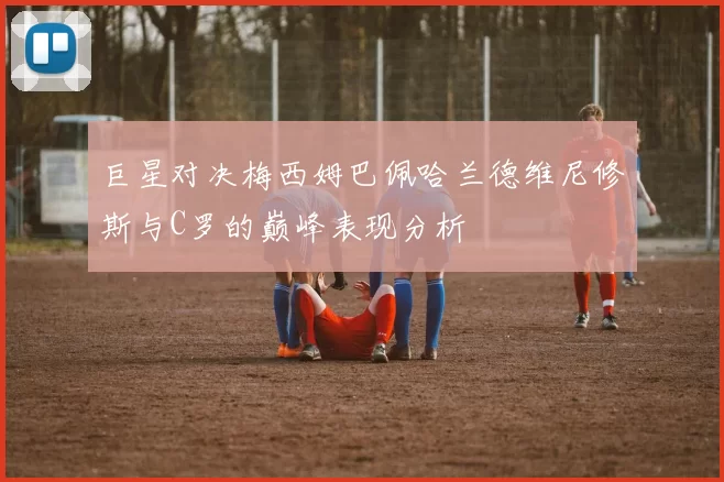 巨星对决梅西姆巴佩哈兰德维尼修斯与C罗的巅峰表现分析