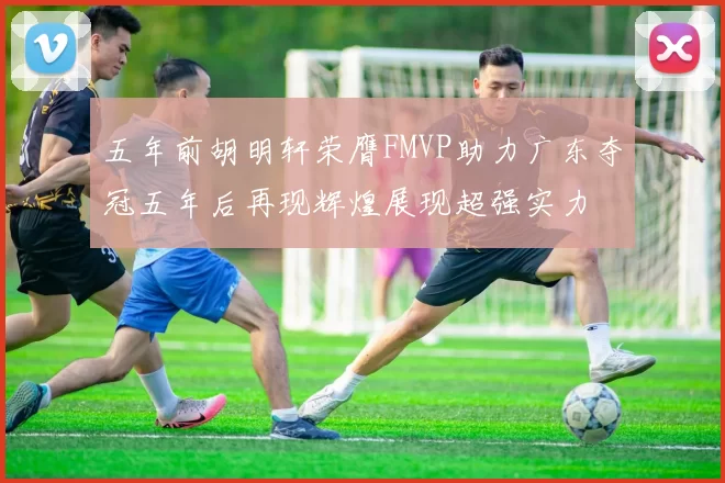 五年前胡明轩荣膺FMVP助力广东夺冠五年后再现辉煌展现超强实力