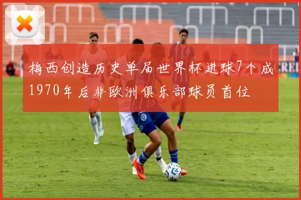 梅西创造历史单届世界杯进球7个成1970年后非欧洲俱乐部球员首位
