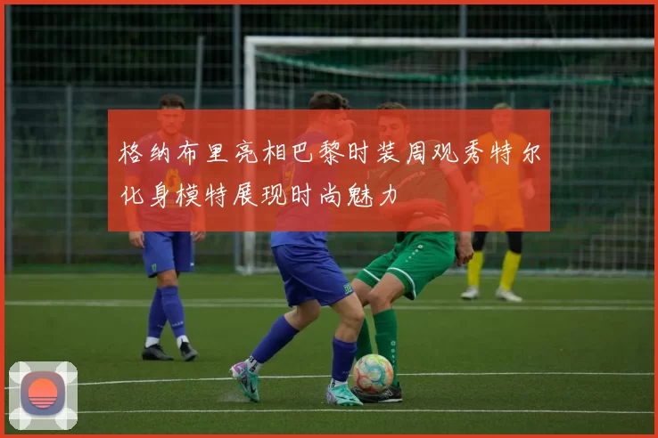 格纳布里亮相巴黎时装周观秀特尔化身模特展现时尚魅力