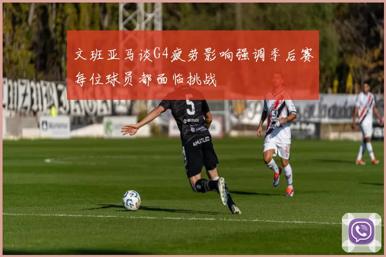 文班亚马谈G4疲劳影响强调季后赛每位球员都面临挑战