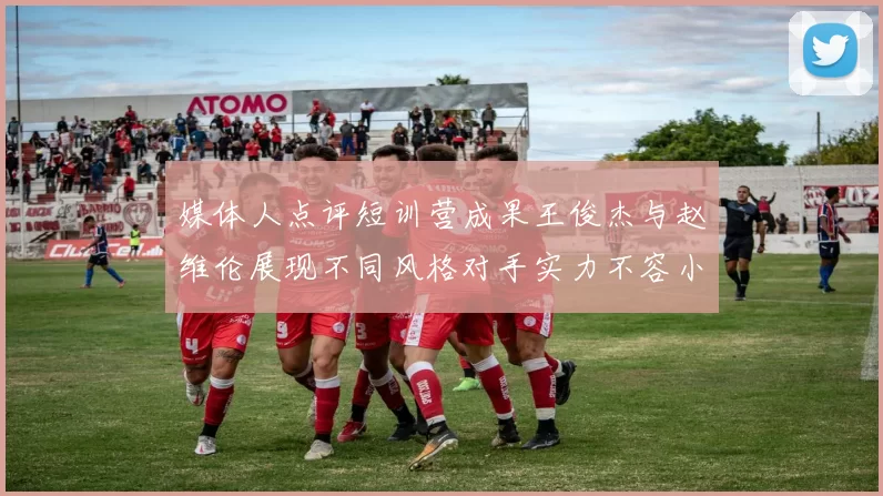 媒体人点评短训营成果王俊杰与赵维伦展现不同风格对手实力不容小觑