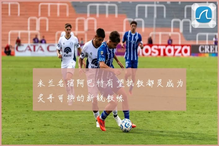 米兰名宿阿巴特有望执教都灵成为炙手可热的新锐教练